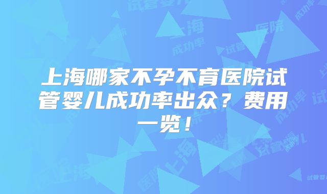 上海哪家不孕不育医院试管婴儿成功率出众？费用一览！