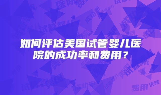 如何评估美国试管婴儿医院的成功率和费用?