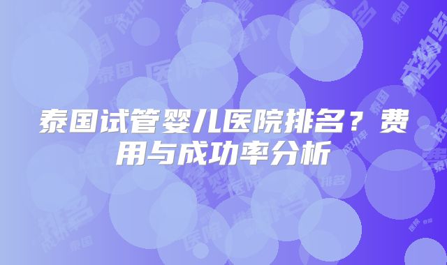 泰国试管婴儿医院排名?费用与成功率分析