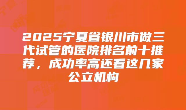 2025宁夏省银川市做三代试管的医院排名前十推荐,成功率高还看这几家公立机构