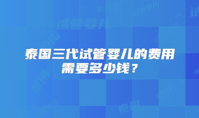 泰国三代试管婴儿的费用需要多少钱?