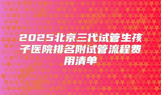 2025北京三代试管生孩子医院排名附试管流程费用清单