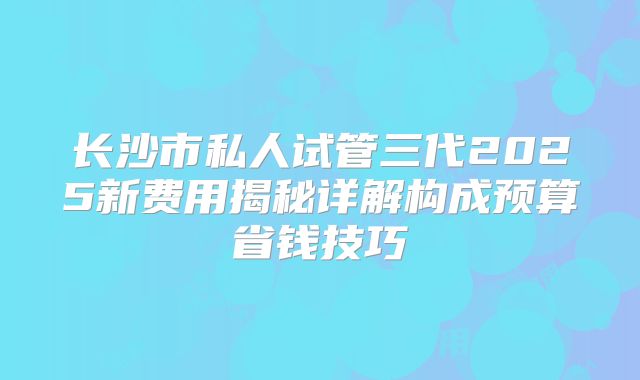 长沙市私人试管三代2025新费用揭秘详解构成预算省钱技巧