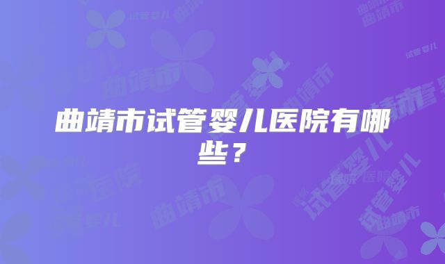 曲靖市试管婴儿医院有哪些?