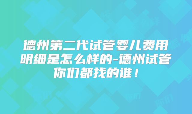 德州第二代试管婴儿费用明细是怎么样的-德州试管你们都找的谁！