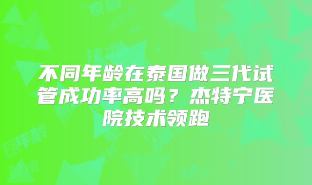不同年龄在泰国做三代试管成功率高吗?杰特宁医院技术领跑