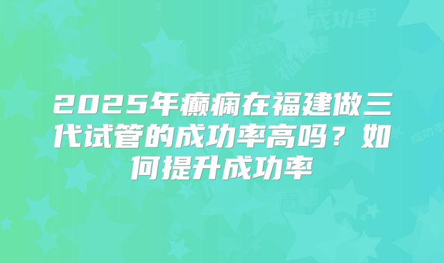 2025年癫痫在福建做三代试管的成功率高吗？如何提升成功率