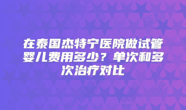 在泰国杰特宁医院做试管婴儿费用多少？单次和多次治疗对比
