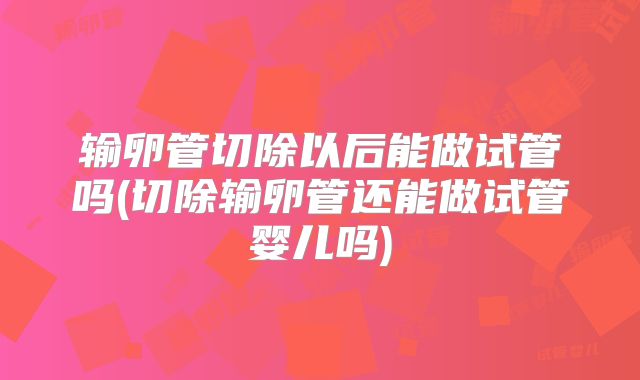 输卵管切除以后能做试管吗(切除输卵管还能做试管婴儿吗)