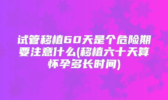 试管移植60天是个危险期要注意什么(移植六十天算怀孕多长时间)