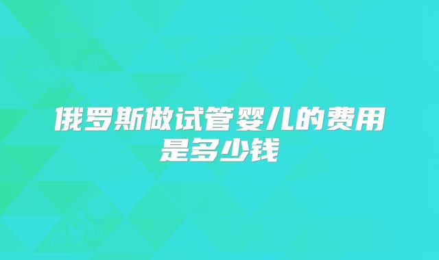 俄罗斯做试管婴儿的费用是多少钱