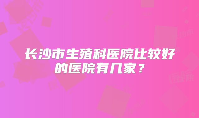 长沙市生殖科医院比较好的医院有几家?