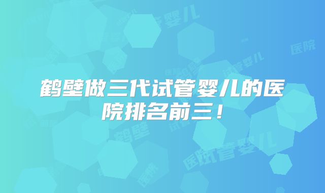 鹤壁做三代试管婴儿的医院排名前三！