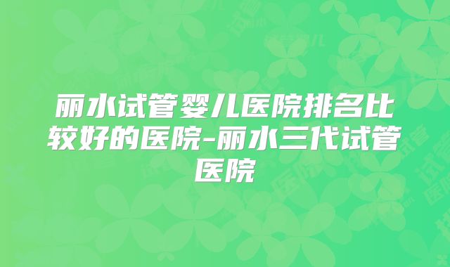 丽水试管婴儿医院排名比较好的医院-丽水三代试管医院