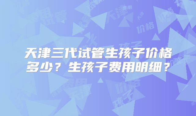天津三代试管生孩子价格多少?生孩子费用明细?