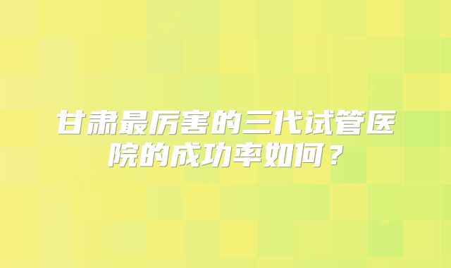 甘肃最厉害的三代试管医院的成功率如何？
