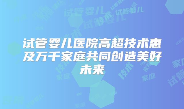 试管婴儿医院高超技术惠及万千家庭共同创造美好未来