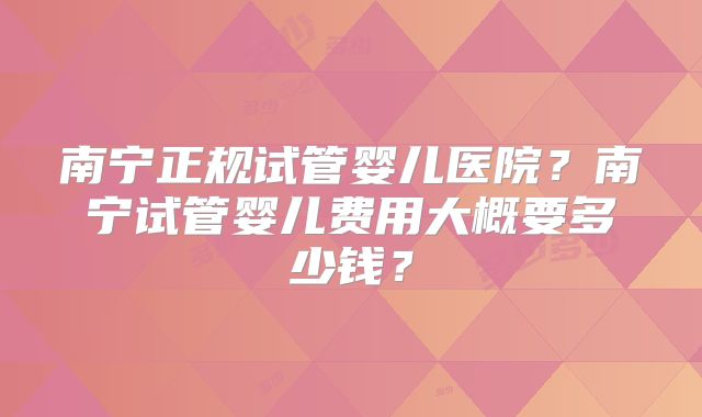 南宁正规试管婴儿医院?南宁试管婴儿费用大概要多少钱?
