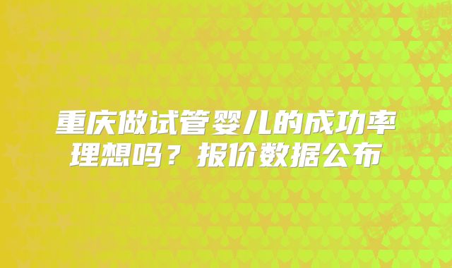 重庆做试管婴儿的成功率理想吗?报价数据公布