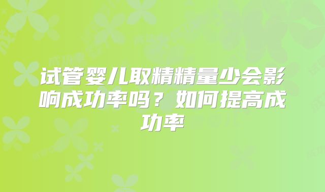 试管婴儿取精精量少会影响成功率吗?如何提高成功率