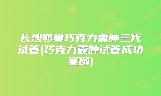 长沙卵巢巧克力囊肿三代试管(巧克力囊肿试管成功案例)