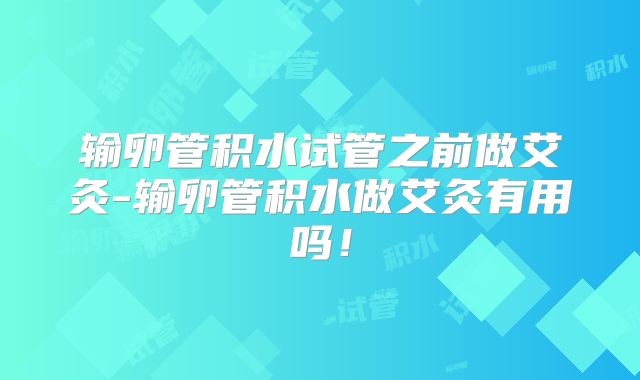 输卵管积水试管之前做艾灸-输卵管积水做艾灸有用吗！