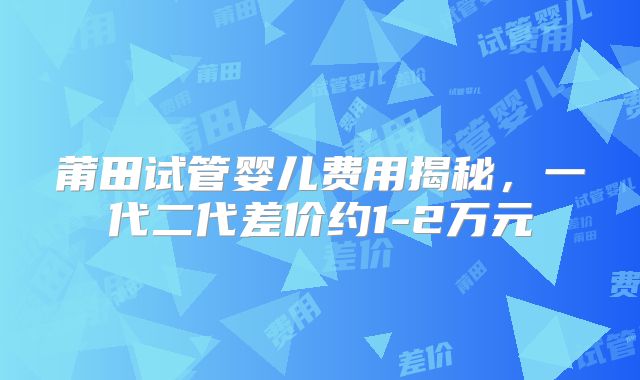 莆田试管婴儿费用揭秘，一代二代差价约1-2万元