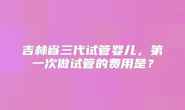 吉林省三代试管婴儿，第一次做试管的费用是？
