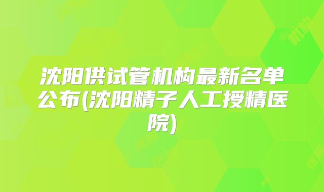 沈阳供试管机构最新名单公布(沈阳精子人工授精医院)
