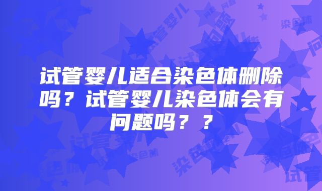 试管婴儿适合染色体删除吗?试管婴儿染色体会有问题吗??
