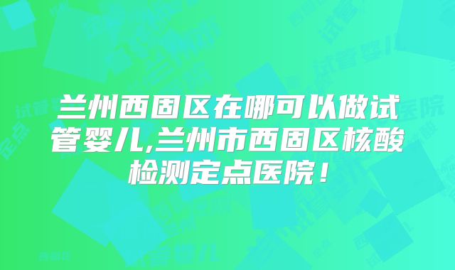 兰州西固区在哪可以做试管婴儿,兰州市西固区核酸检测定点医院！