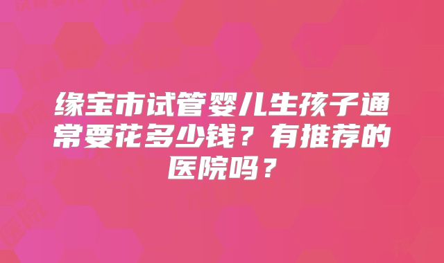 缘宝市试管婴儿生孩子通常要花多少钱?有推荐的医院吗?