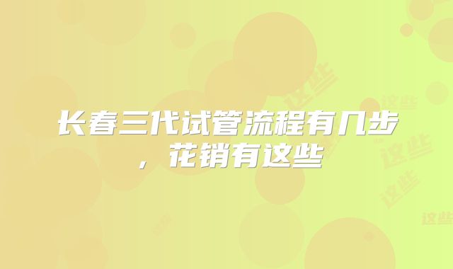 长春三代试管流程有几步,花销有这些