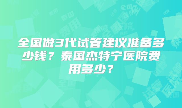 全国做3代试管建议准备多少钱？泰国杰特宁医院费用多少？