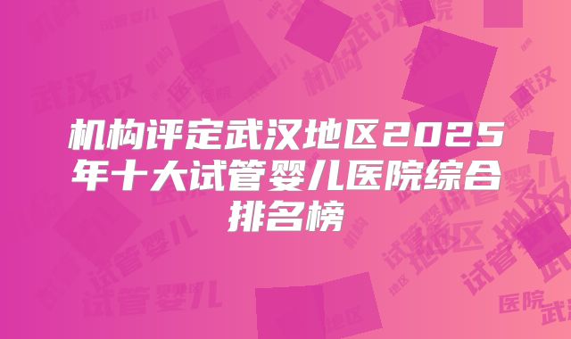 机构评定武汉地区2025年十大试管婴儿医院综合排名榜