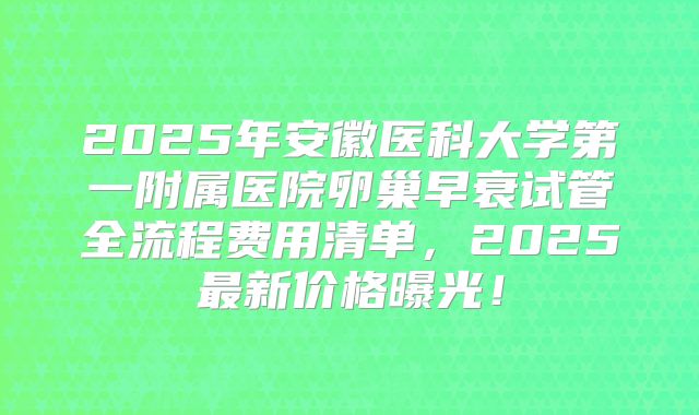 2025年安徽医科大学第一附属医院卵巢早衰试管全流程费用清单，2025最新价格曝光！