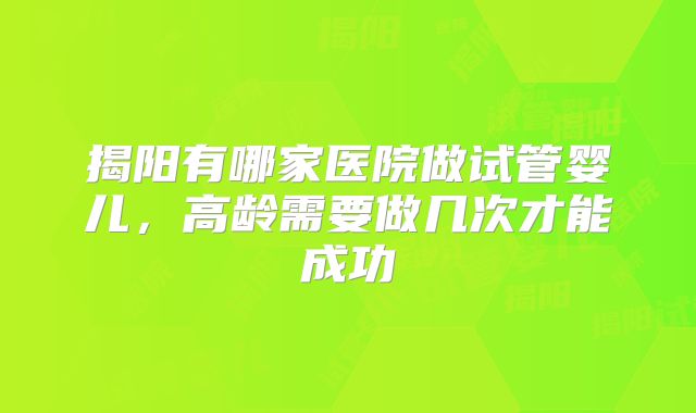揭阳有哪家医院做试管婴儿,高龄需要做几次才能成功