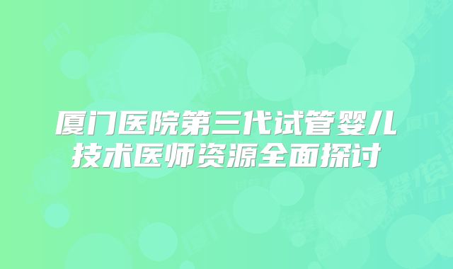 厦门医院第三代试管婴儿技术医师资源全面探讨