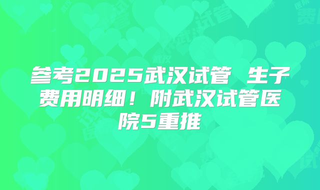 参考2025武汉试管 生子费用明细!附武汉试管医院5重推