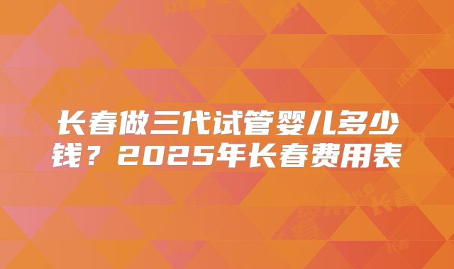 长春做三代试管婴儿多少钱？2025年长春费用表