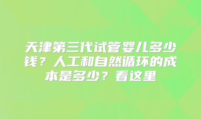 天津第三代试管婴儿多少钱?人工和自然循环的成本是多少?看这里