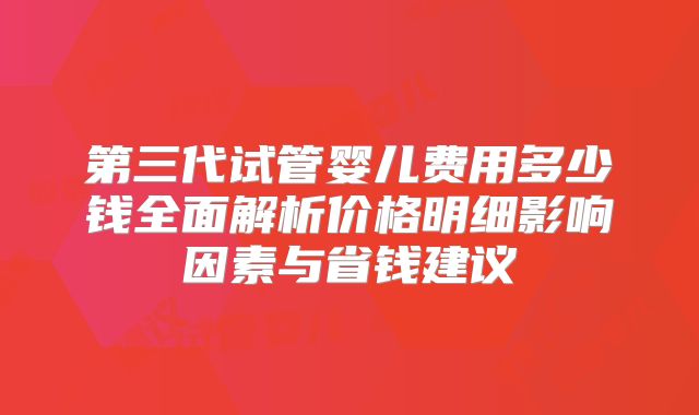第三代试管婴儿费用多少钱全面解析价格明细影响因素与省钱建议