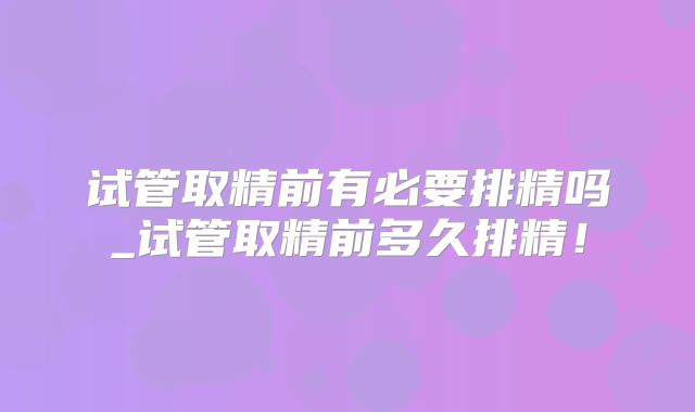 试管取精前有必要排精吗_试管取精前多久排精！