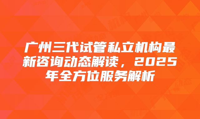 广州三代试管私立机构最新咨询动态解读，2025年全方位服务解析