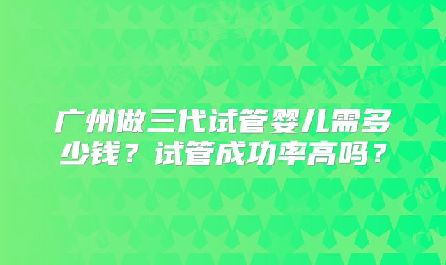 广州做三代试管婴儿需多少钱?试管成功率高吗?