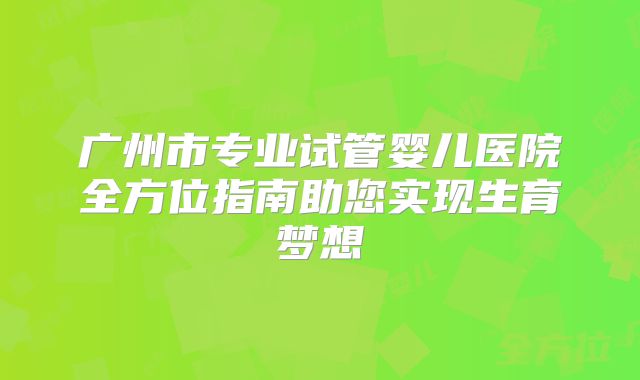 广州市专业试管婴儿医院全方位指南助您实现生育梦想