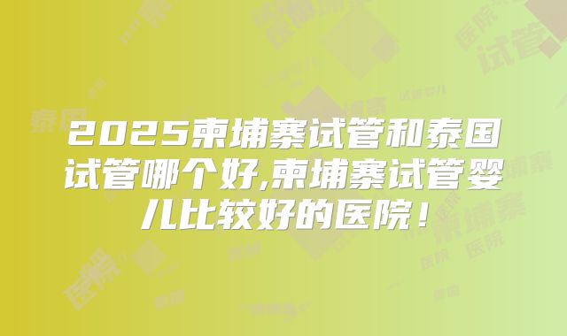 2025柬埔寨试管和泰国试管哪个好,柬埔寨试管婴儿比较好的医院!