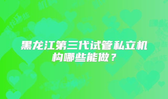 黑龙江第三代试管私立机构哪些能做?
