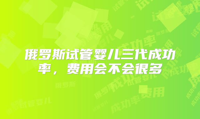 俄罗斯试管婴儿三代成功率，费用会不会很多