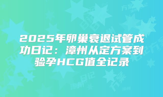 2025年卵巢衰退试管成功日记:漳州从定方案到验孕HCG值全记录
